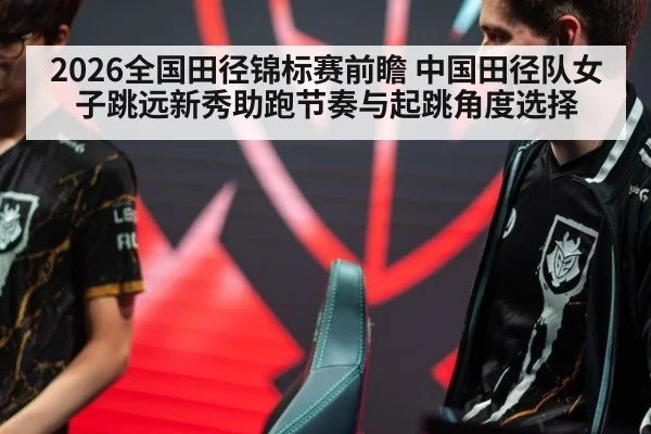 2026全国田径锦标赛前瞻 中国田径队女子跳远新秀助跑节奏与起跳角度选择 - aitiyu