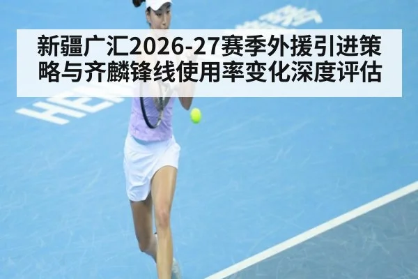 新疆广汇2026-27赛季外援引进策略与齐麟锋线使用率变化深度评估 - aitiyu